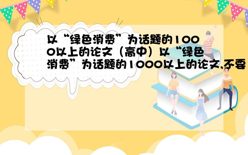 以“绿色消费”为话题的1000以上的论文（高中）以“绿色消费”为话题的1000以上的论文,不要“ctrl-c”“ctrl-v”的,自己写的,优秀的加分.