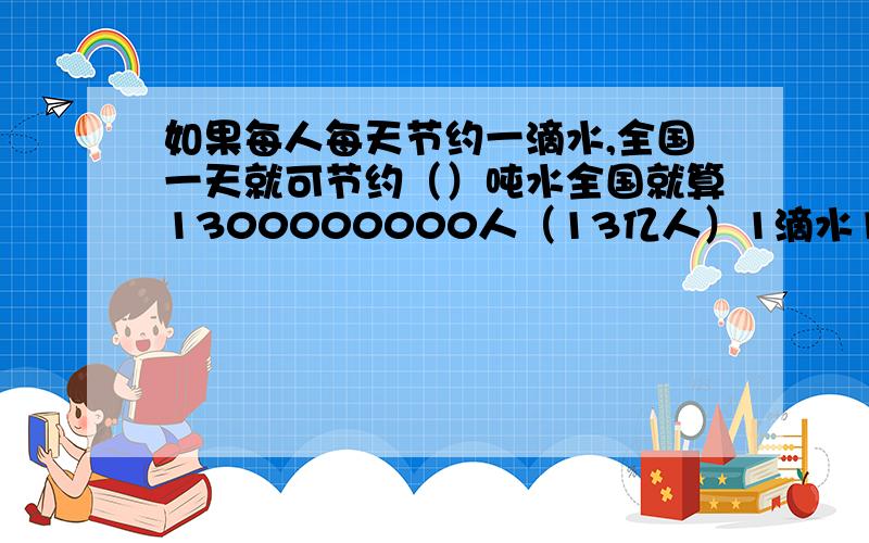 如果每人每天节约一滴水,全国一天就可节约（）吨水全国就算1300000000人（13亿人）1滴水1毫升