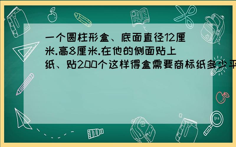 一个圆柱形盒、底面直径12厘米.高8厘米.在他的侧面贴上纸、贴200个这样得盒需要商标纸多少平方米?(用进一法留两位小数)