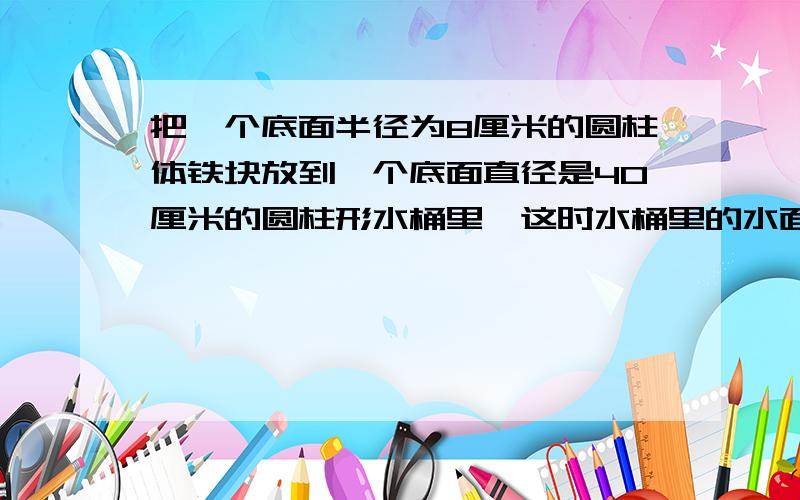 把一个底面半径为8厘米的圆柱体铁块放到一个底面直径是40厘米的圆柱形水桶里,这时水桶里的水面升高了5厘米求这个圆柱体铁块的高是多少厘米