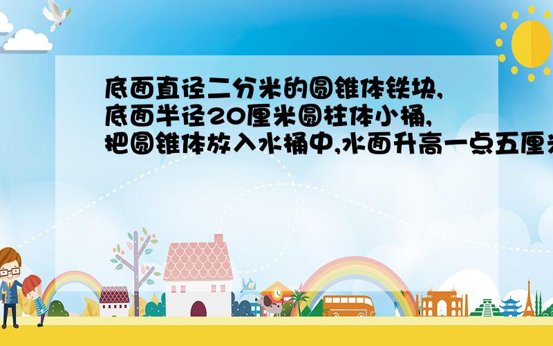 底面直径二分米的圆锥体铁块,底面半径20厘米圆柱体小桶,把圆锥体放入水桶中,水面升高一点五厘米.圆锥高多少厘米