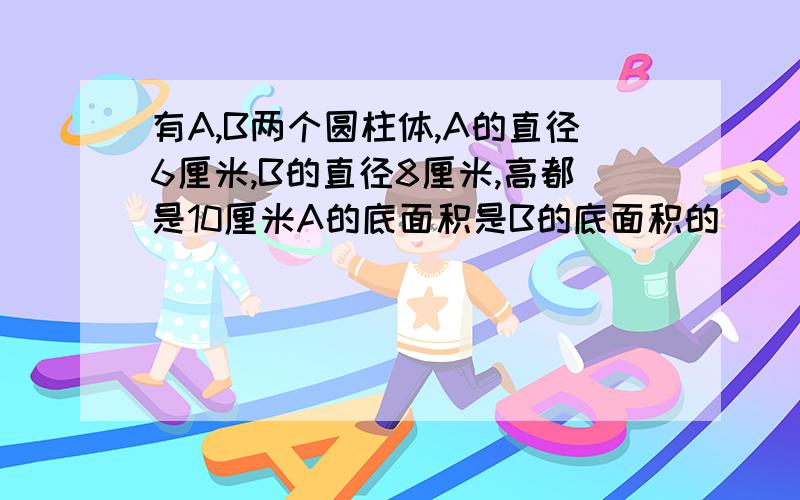 有A,B两个圆柱体,A的直径6厘米,B的直径8厘米,高都是10厘米A的底面积是B的底面积的( )A的体积是B的体积的()