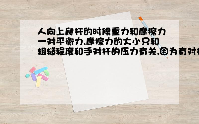 人向上爬杆的时候重力和摩擦力一对平衡力,摩擦力的大小只和粗糙程度和手对杆的压力有关,因为有对杆的压力才会感到费劲,重力始终不变,所以对杆子的压力始终不变（这是我自己想的,有