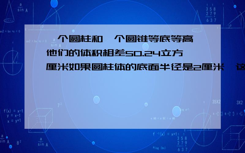 一个圆柱和一个圆锥等底等高,他们的体积相差50.24立方厘米如果圆柱体的底面半径是2厘米,这个圆锥高是多一个圆柱和一个圆锥等底等高,他们的体积相差50.24立方厘米,如果圆柱体的底面半径