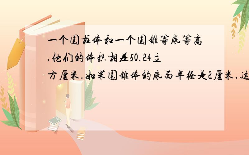 一个圆柱体和一个圆锥等底等高,他们的体积相差50.24立方厘米.如果圆锥体的底面半径是2厘米,这个圆锥体的高是多少厘米?