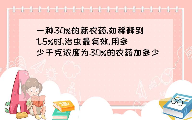 一种30%的新农药,如稀释到1.5%时,治虫最有效.用多少千克浓度为30%的农药加多少