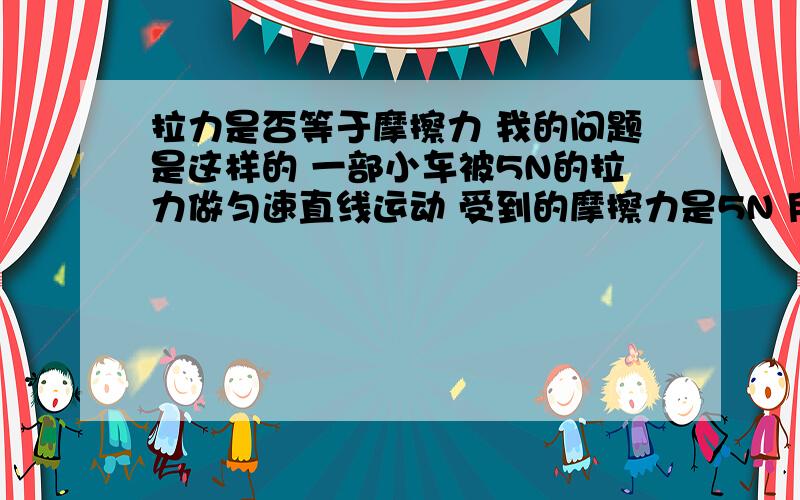 拉力是否等于摩擦力 我的问题是这样的 一部小车被5N的拉力做匀速直线运动 受到的摩擦力是5N 用6牛的力拉我的问题是这样的 一部小车被5N的拉力做匀速直线运动 受到的摩擦力是5N 用6牛的