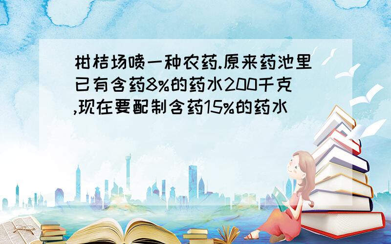 柑桔场喷一种农药.原来药池里已有含药8%的药水200千克,现在要配制含药15%的药水