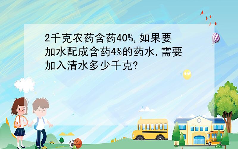 2千克农药含药40%,如果要加水配成含药4%的药水,需要加入清水多少千克?