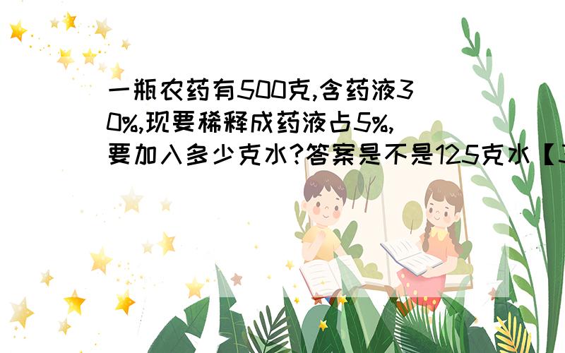 一瓶农药有500克,含药液30%,现要稀释成药液占5%,要加入多少克水?答案是不是125克水【350+25+x】×5%=25x=125对不?