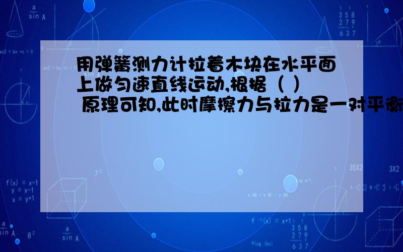 用弹簧测力计拉着木块在水平面上做匀速直线运动,根据（ ） 原理可知,此时摩擦力与拉力是一对平衡力.