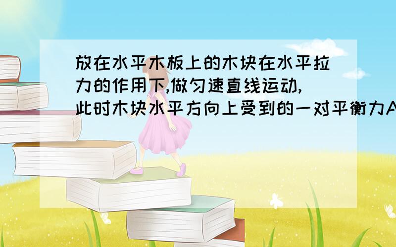 放在水平木板上的木块在水平拉力的作用下,做匀速直线运动,此时木块水平方向上受到的一对平衡力A、弹簧测力计对木块的拉力和木板受到的摩擦力;B、弹簧测力计对木块的拉力和木块对弹