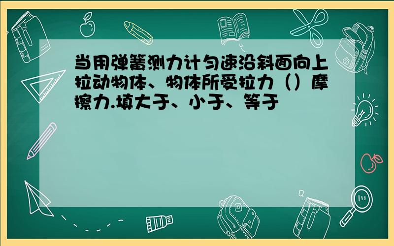 当用弹簧测力计匀速沿斜面向上拉动物体、物体所受拉力（）摩擦力.填大于、小于、等于