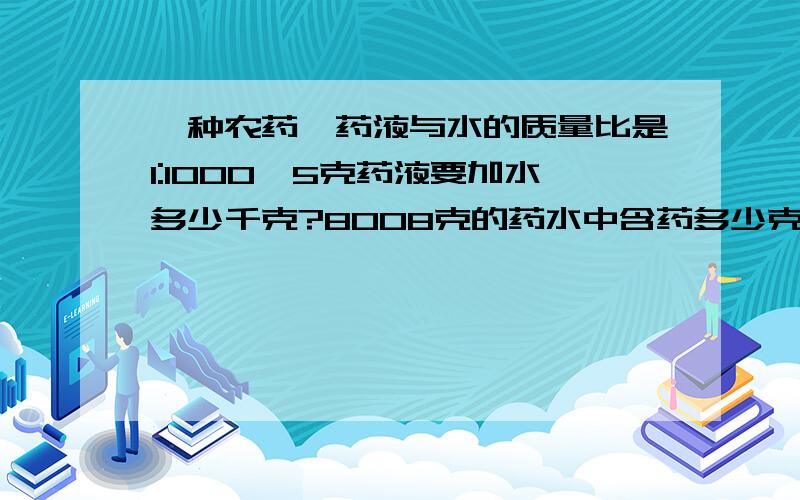 一种农药,药液与水的质量比是1:1000,5克药液要加水多少千克?8008克的药水中含药多少克?（第一个问题用什么方法上都可以,不过第二个问题要用比例来写）