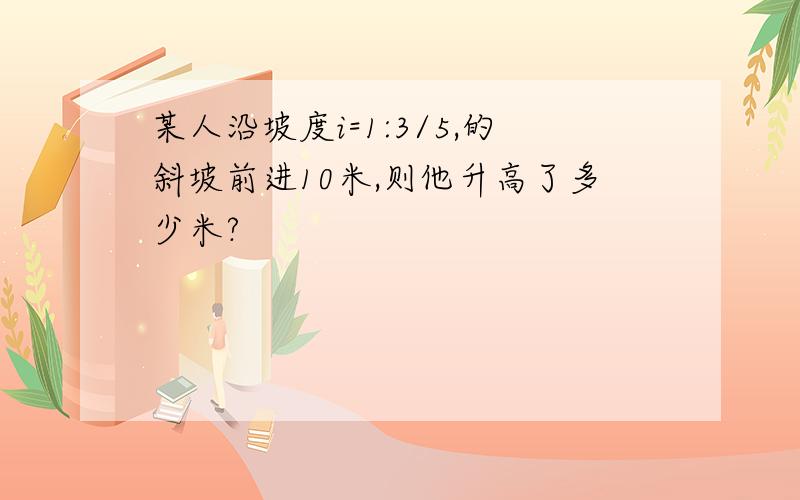 某人沿坡度i=1:3/5,的斜坡前进10米,则他升高了多少米?