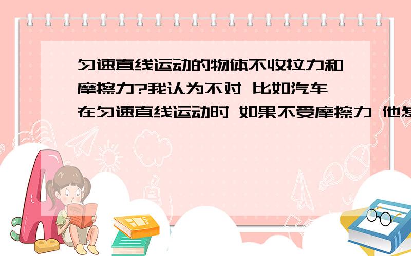 匀速直线运动的物体不收拉力和摩擦力?我认为不对 比如汽车在匀速直线运动时 如果不受摩擦力 他怎么会运动?他运动不是因为有了车乱和地面的摩擦里吗?