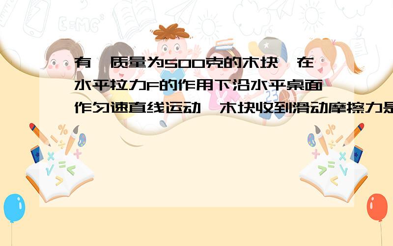 有一质量为500克的木块,在水平拉力F的作用下沿水平桌面作匀速直线运动,木块收到滑动摩擦力是0.1牛（g=10水平拉力是多少?如果在让木块竖直方向上匀速上升,在竖直方向向上的拉力F是多大?