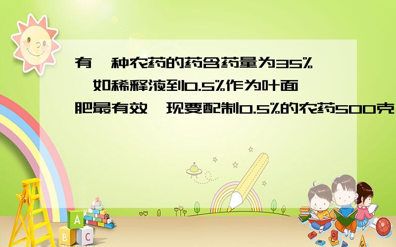 有一种农药的药含药量为35%,如稀释液到0.5%作为叶面肥最有效,现要配制0.5%的农药500克,需要35%的农药多少克?需要兑水多少克?