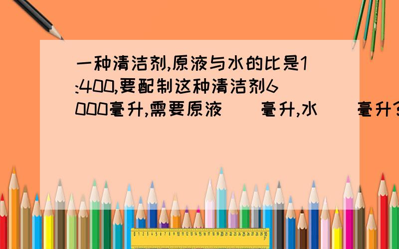 一种清洁剂,原液与水的比是1:400,要配制这种清洁剂6000毫升,需要原液（）毫升,水（）毫升?