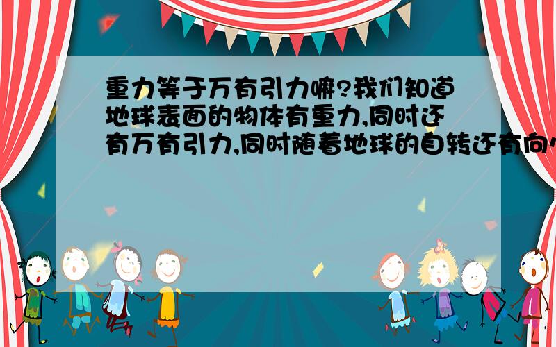 重力等于万有引力嘛?我们知道地球表面的物体有重力,同时还有万有引力,同时随着地球的自转还有向心力.请问这些力之间有什么样的关系