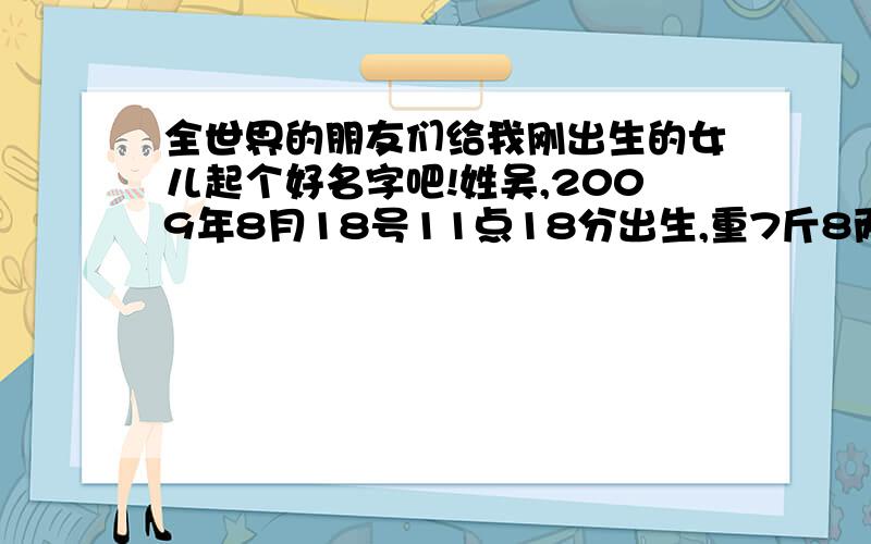 全世界的朋友们给我刚出生的女儿起个好名字吧!姓吴,2009年8月18号11点18分出生,重7斤8两6钱.