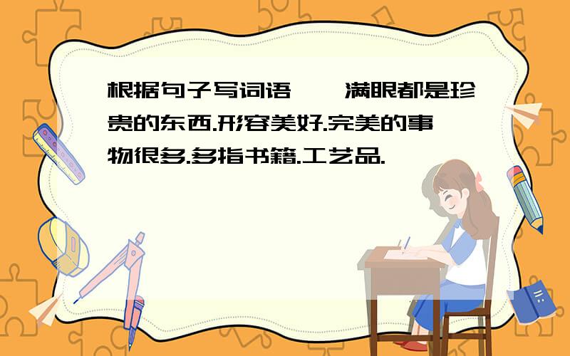 根据句子写词语——满眼都是珍贵的东西.形容美好.完美的事物很多.多指书籍.工艺品.