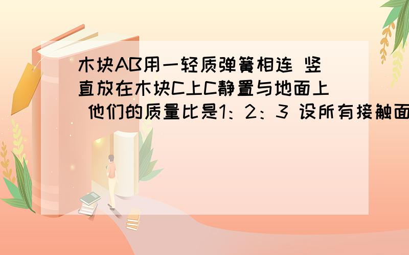 木块AB用一轻质弹簧相连 竖直放在木块C上C静置与地面上 他们的质量比是1：2：3 设所有接触面都光滑 当沿水平面迅速抽出木块C的瞬间 图是地面上放了木块c c上放着B B上有一个弹簧 弹簧上