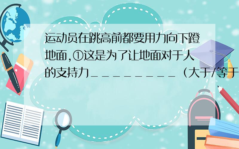 运动员在跳高前都要用力向下蹬地面,①这是为了让地面对于人的支持力________（大于/等于/小于）人的重力②此时地面对人的支持力________（大于/等于/小于）人对地面的压力