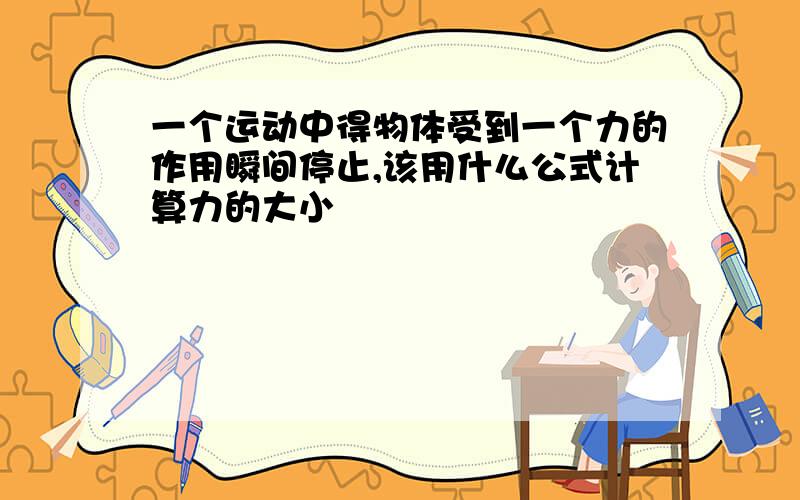 一个运动中得物体受到一个力的作用瞬间停止,该用什么公式计算力的大小