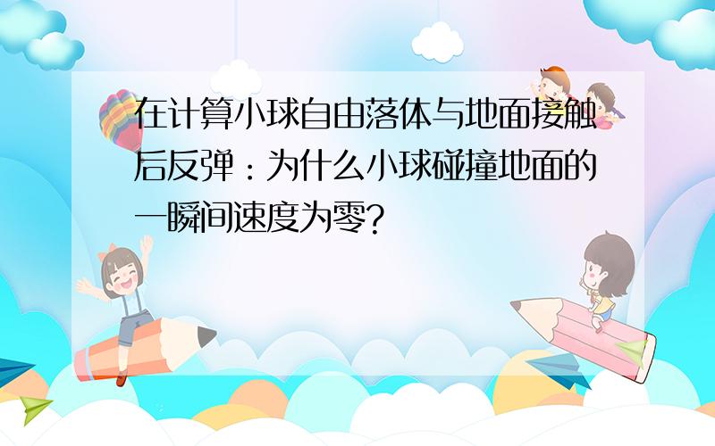 在计算小球自由落体与地面接触后反弹：为什么小球碰撞地面的一瞬间速度为零?