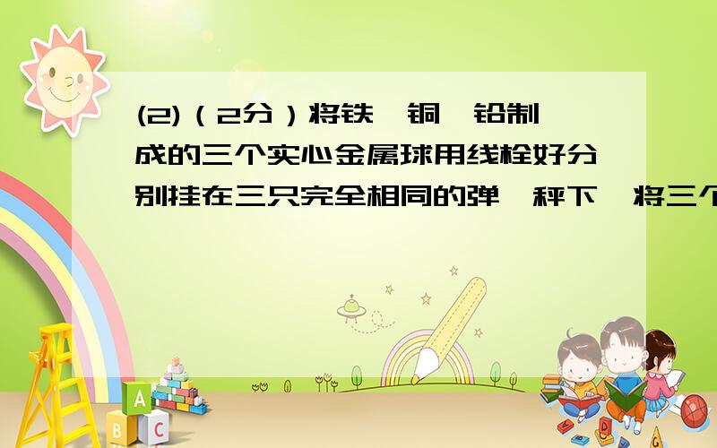 (2)（2分）将铁、铜、铅制成的三个实心金属球用线栓好分别挂在三只完全相同的弹簧秤下,将三个金属球沉入(2)（2分）将铁、铜、铅制成的三个实心金属球用线栓好分别挂在三只完全相同的