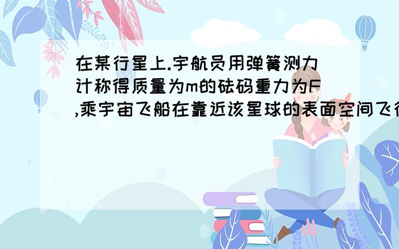 在某行星上.宇航员用弹簧测力计称得质量为m的砝码重力为F,乘宇宙飞船在靠近该星球的表面空间飞行时,测的其环绕周期为T,万有引力常量为G,根据这些数据求星球的质量