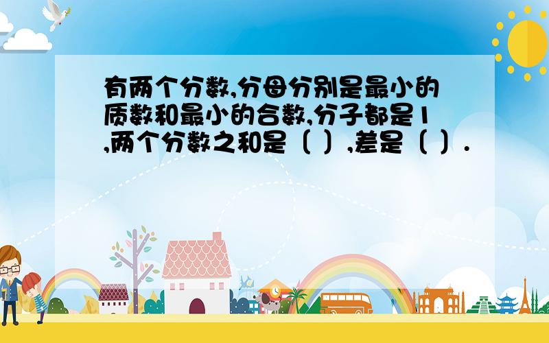 有两个分数,分母分别是最小的质数和最小的合数,分子都是1,两个分数之和是〔 〕,差是〔 〕.