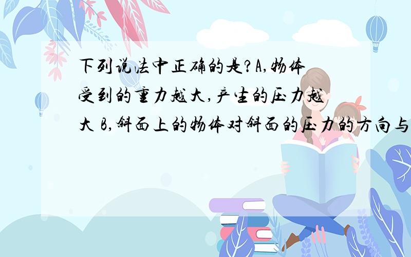 下列说法中正确的是?A,物体受到的重力越大,产生的压力越大 B,斜面上的物体对斜面的压力的方向与其受到的重力的方向相同C,物体对支持面的压力一定等于物体受到的重力D,压力的方向应是