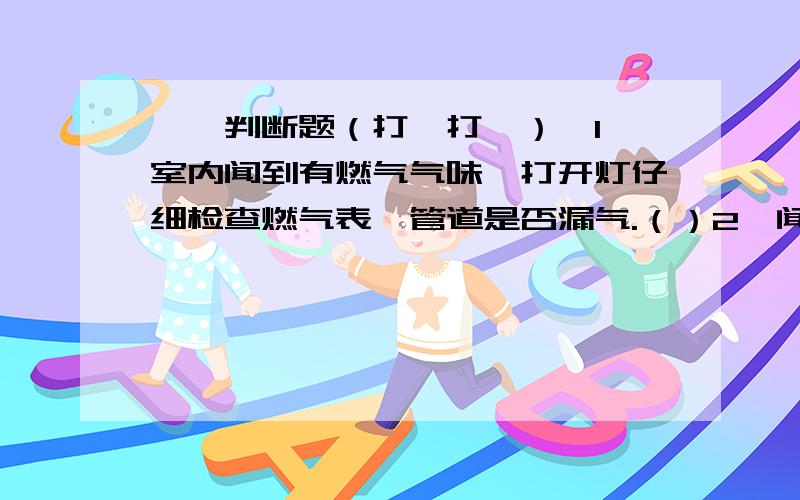 一、判断题（打√打×）,1、室内闻到有燃气气味,打开灯仔细检查燃气表、管道是否漏气.（）2、闻到家中有天然气臭味,立即打开窗户,并到室外安全地带打报修电话.（）3、进入厨房发现有