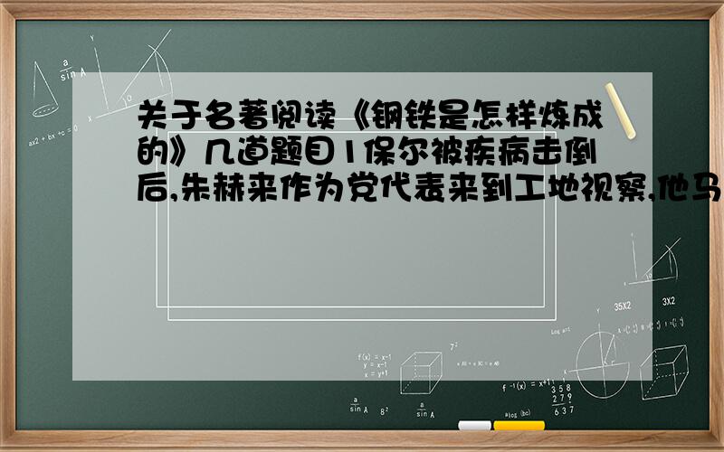 关于名著阅读《钢铁是怎样炼成的》几道题目1保尔被疾病击倒后,朱赫来作为党代表来到工地视察,他马上得到这样的结论：这里的青年都是无价之宝,钢铁就是这样练成的.请问这里的“钢铁