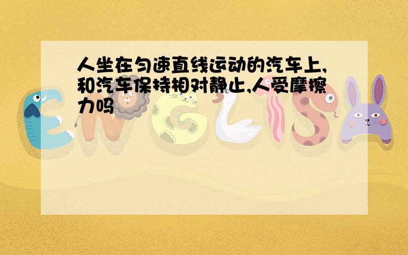 人坐在匀速直线运动的汽车上,和汽车保持相对静止,人受摩擦力吗