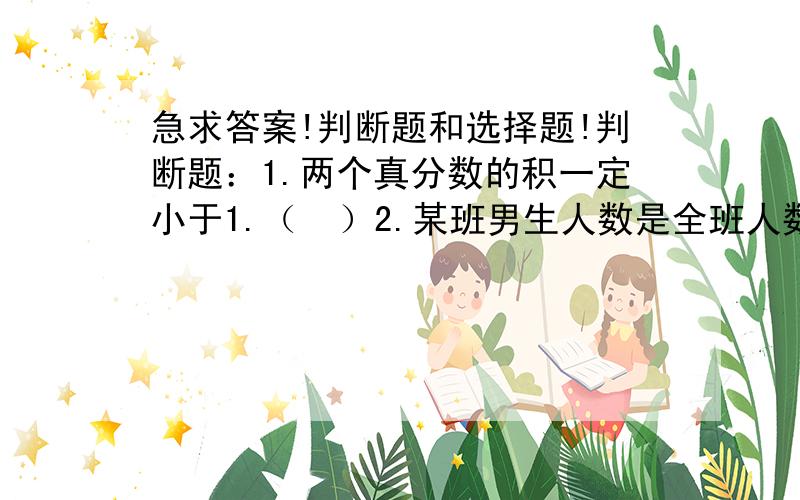 急求答案!判断题和选择题!判断题：1.两个真分数的积一定小于1.（  ）2.某班男生人数是全班人数的48%,那么男生人数是女生人数的13分之12.（  ）3.0.48加上它的6分之1,和是多少?列式为0.48+6分之