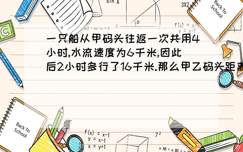 一只船从甲码头往返一次共用4小时,水流速度为6千米,因此后2小时多行了16千米.那么甲乙码头距离多少千米