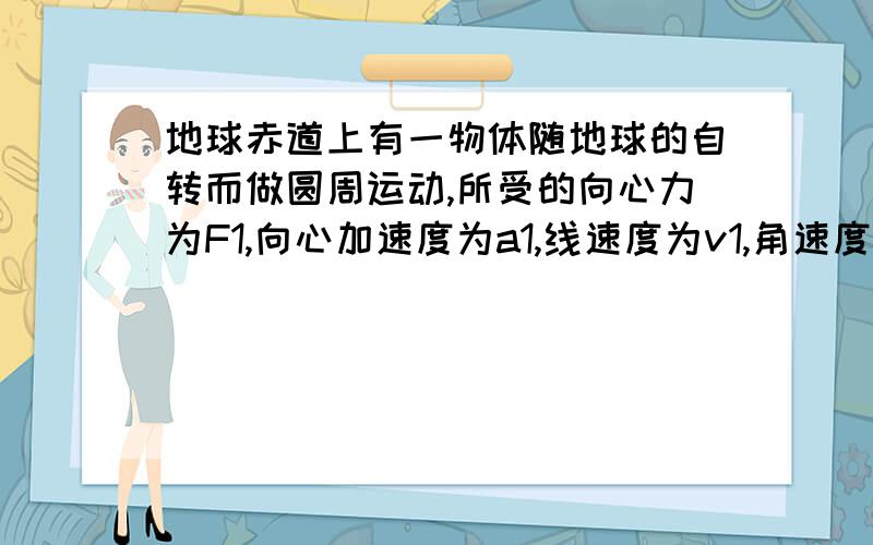 地球赤道上有一物体随地球的自转而做圆周运动,所受的向心力为F1,向心加速度为a1,线速度为v1,角速度为w.绕地球表面附近做圆周运动的人造卫星(高度忽略)所受向心力F2,向心加速度a2,线速度v2