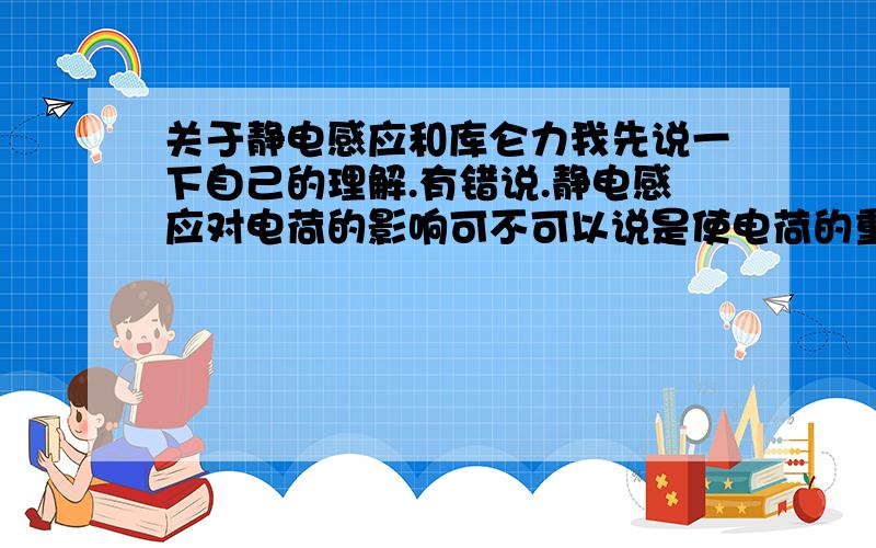 关于静电感应和库仑力我先说一下自己的理解.有错说.静电感应对电荷的影响可不可以说是使电荷的重心偏得更近.因而引力更大.斥力变小.无力变成吸引..(吸纸片的原理) 静电感应产生的原因