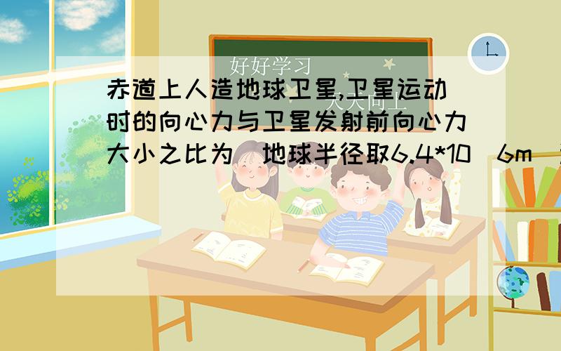 赤道上人造地球卫星,卫星运动时的向心力与卫星发射前向心力大小之比为（地球半径取6.4*10^6m）选什么啊 在赤道上发射一颗绕地球赤道表面运动的人造地球卫星,卫星运动时的向心力与卫星