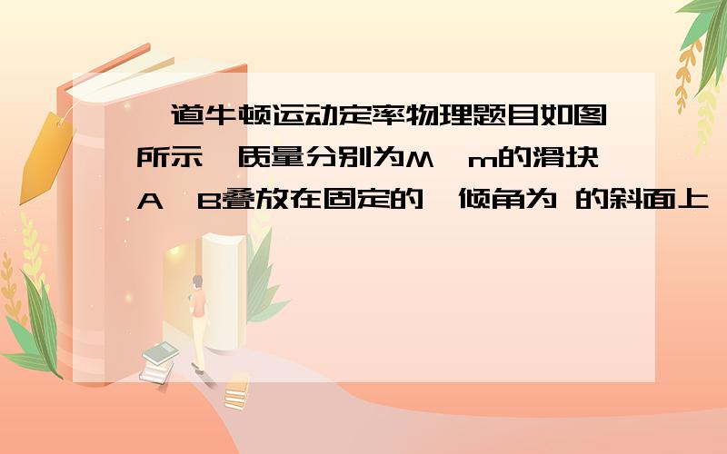 一道牛顿运动定率物理题目如图所示,质量分别为M、m的滑块A、B叠放在固定的、倾角为 的斜面上,A与斜面间、A与B之间的动摩擦因数分别为 、 ,当A、B从静止开始以相同的加速度下滑时,B受到