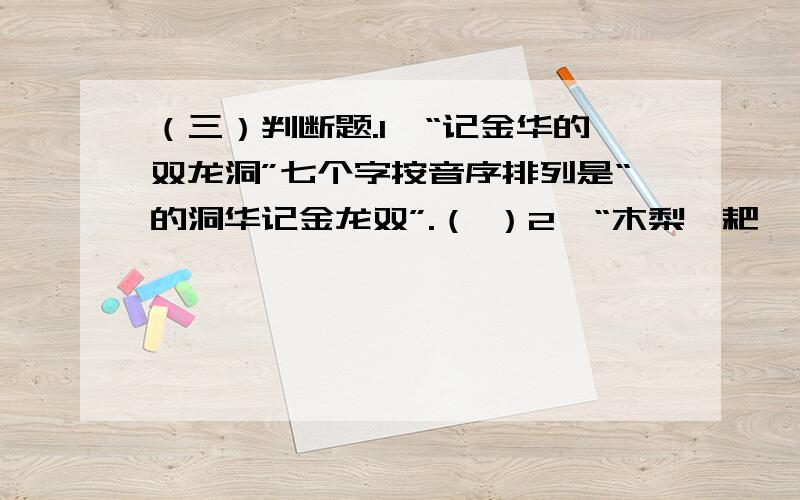 （三）判断题.1、“记金华的双龙洞”七个字按音序排列是“的洞华记金龙双”.（ ）2、“木梨、耙、耧、镰刀、锄头”这五个词是同一类词语.…… （ ）3、一阵晨雨,像用洒水壶浇花似的.