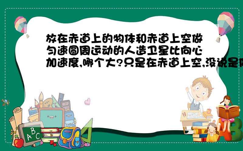 放在赤道上的物体和赤道上空做匀速圆周运动的人造卫星比向心加速度,哪个大?只是在赤道上空,没说是同步卫星.我们老师说它的半径一定不会大于同步卫星,因为没发射过那么高的卫星……