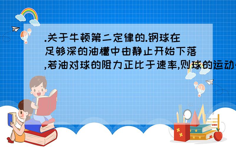 .关于牛顿第二定律的.钢球在足够深的油槽中由静止开始下落,若油对球的阻力正比于速率,则球的运动情况是( )A.先加速,后减速最后静止B.先加速,后匀速C.先加速,后减速直到匀速D.加速度先增