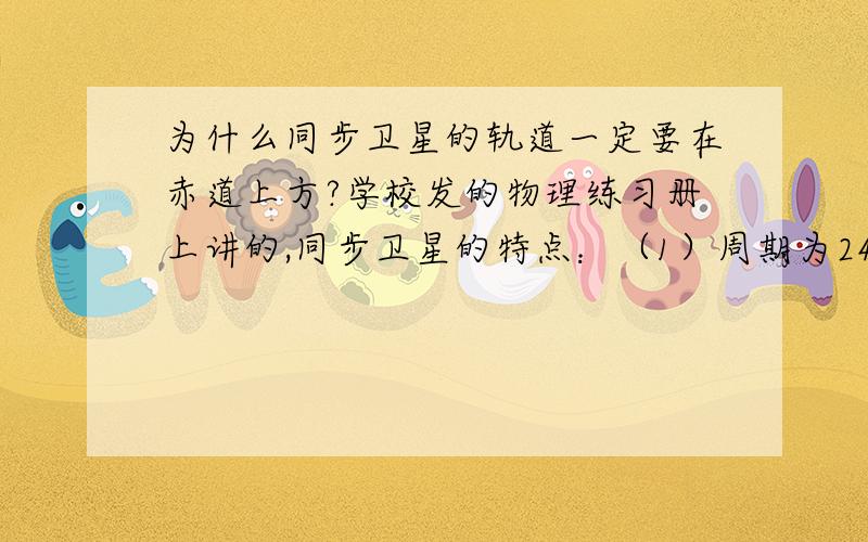 为什么同步卫星的轨道一定要在赤道上方?学校发的物理练习册上讲的,同步卫星的特点：（1）周期为24h（2）离地高度一定,且一定位于赤道正上方（3）运行速度一定为什么一定要位于赤道正