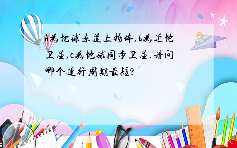 A为地球赤道上物体,b为近地卫星,c为地球同步卫星.请问哪个运行周期最短?