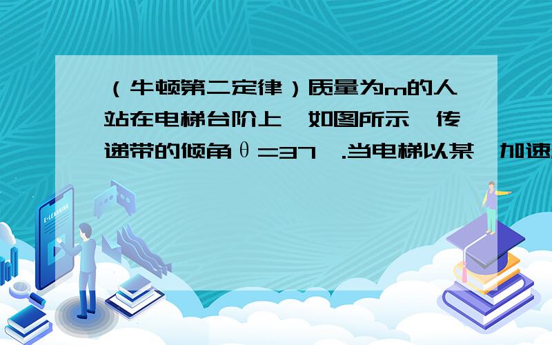 （牛顿第二定律）质量为m的人站在电梯台阶上,如图所示,传递带的倾角θ=37°.当电梯以某一加速度向上运动时,相对电梯静止人对台阶的压力为体重的1.25倍,则：（1）电梯向上运动的加速度为