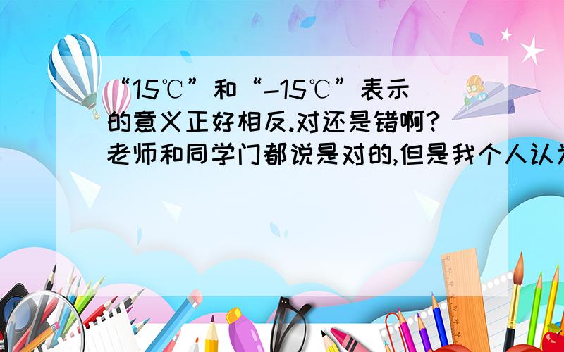 “15℃”和“-15℃”表示的意义正好相反.对还是错啊?老师和同学门都说是对的,但是我个人认为是错的,我和一些好朋友(他们数学都和我们一样那么好)都认为错,参考书上都说是错怎么办好呢?